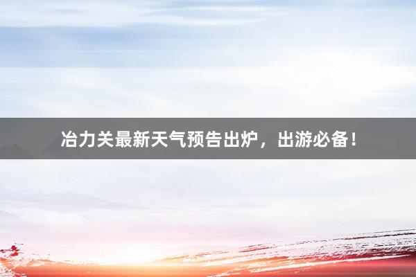 冶力关最新天气预告出炉，出游必备！